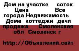 Дом на участке 30 соток › Цена ­ 550 000 - Все города Недвижимость » Дома, коттеджи, дачи продажа   . Смоленская обл.,Смоленск г.